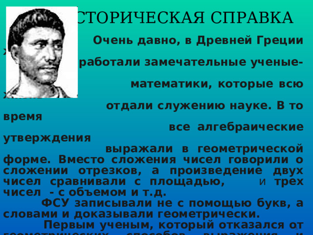 ИСТОРИЧЕСКАЯ СПРАВКА  Очень давно, в Древней Греции жили и  работали замечательные ученые-  математики, которые всю жизнь  отдали служению науке. В то время  все алгебраические утверждения  выражали в геометрической форме. Вместо сложения чисел говорили о сложении отрезков, а произведение двух чисел сравнивали с площадью,   и  трех чисел - с объемом и т.д.  ФСУ записывали не с помощью букв, а словами и доказывали геометрически.  Первым ученым, который отказался от геометрических способов выражения и перешел к алгебраическим был древнегреческий ученый-математик, живший в 3 веке до н.э. Диофант Александрийский. Появились формулы, которые стали называться ФСУ.  