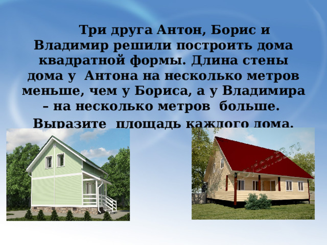  Три друга Антон, Борис и Владимир решили построить дома квадратной формы. Длина стены дома у Антона на несколько метров меньше, чем у Бориса, а у Владимира – на несколько метров больше. Выразите площадь каждого дома. 