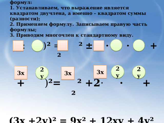 Алгоритм применения формул:  1. Устанавливаем, что выражение является квадратом двучлена, а именно – квадратом суммы (разности);  2. Применяем формулу. Записываем правую часть формулы;  3. Приводим многочлен к стандартному виду.    ( ± ) ² = ²  ± 2 ·  ·  +  ²  ( + ) ²=  ² +2 · ·  +  ²   (3х +2у)² = 9х² + 12ху + 4у² 3х 2у 2у 3х 2у 3х 