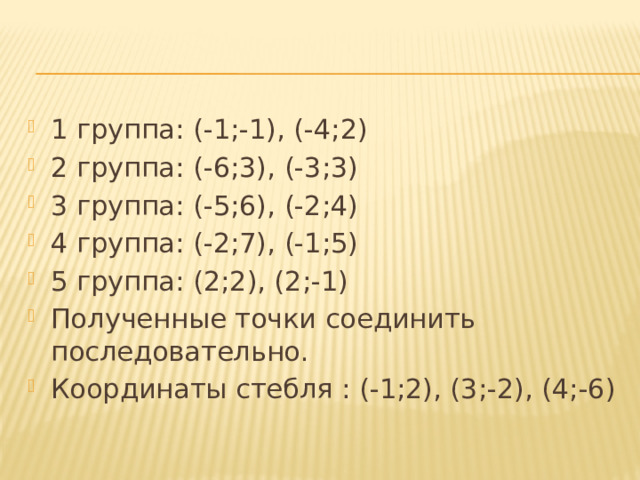 1 группа: (-1;-1), (-4;2) 2 группа: (-6;3), (-3;3) 3 группа: (-5;6), (-2;4) 4 группа: (-2;7), (-1;5) 5 группа: (2;2), (2;-1) Полученные точки соединить последовательно. Координаты стебля : (-1;2), (3;-2), (4;-6) 