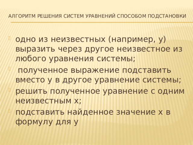 Алгоритм решения систем уравнений способом подстановки   одно из неизвестных (например, у) выразить через другое неизвестное из любого уравнения системы;  полученное выражение подставить вместо у в другое уравнение системы; решить полученное уравнение с одним неизвестным х; подставить найденное значение х в формулу для у 