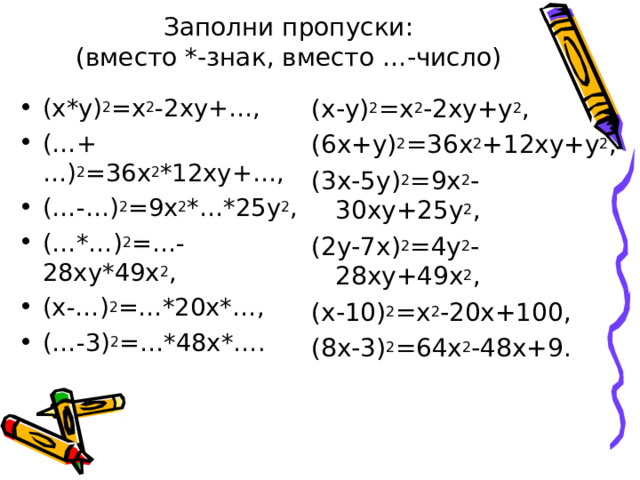 Заполни пропуски:  (вместо *-знак, вместо …-число) (х*у) 2 =х 2 -2ху+… , (…+…) 2 =36х 2 *12ху+… , (…-…) 2 =9х 2 *…*25у 2 , (…*…) 2 =…-28ху*49х 2 , (х-…) 2 =…*20х*… , (…-3) 2 =…*48х*… . (х-у) 2 =х 2 -2ху+у 2 , (6х+у) 2 =36х 2 +12ху+у 2 , (3х-5у) 2 =9х 2 -30ху+25у 2 , (2у-7х) 2 =4у 2 -28ху+49х 2 , (х-10) 2 =х 2 -20х+100 , (8х-3) 2 =64х 2 -48х+9 . 