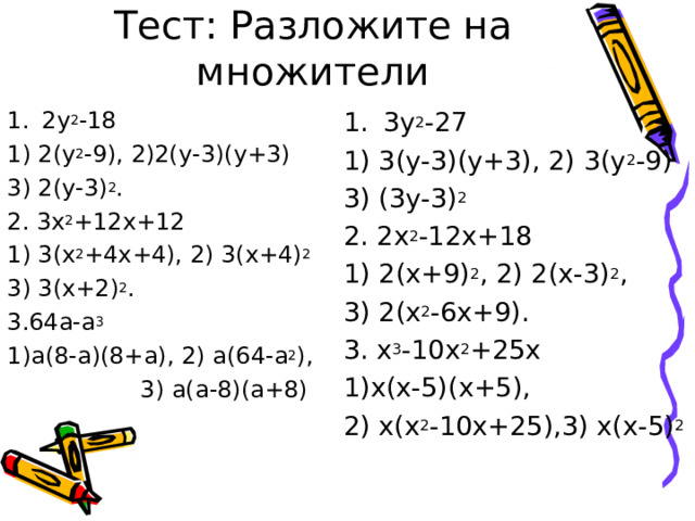 Тест: Разложите на множители 2у 2 -18 3у 2 -27 1) 2(у 2 -9), 2)2(у-3)(у+3) 3) 2(у-3) 2 . 2. 3х 2 +12х+12 1) 3(х 2 +4х+4), 2) 3(х+4) 2 3) 3(х+2) 2 . 3.64а-а 3 1)а(8-а)(8+а), 2) а(64-а 2 ),  3) а(а-8)(а+8) 1) 3(у-3)(у+3), 2) 3(у 2 -9) 3) (3у-3) 2 2. 2х 2 -12х+18 1) 2(х+9) 2 , 2) 2(х-3) 2 , 3) 2(х 2 -6х+9). 3. х 3 -10х 2 +25х 1)х(х-5)(х+5), 2) х(х 2 -10х+25),3) х(х-5) 2 