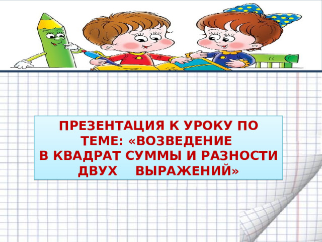       ПРЕЗЕНТАЦИЯ К УРОКУ ПО ТЕМЕ: « ВОЗВЕДЕНИЕ В КВАДРАТ  СУММЫ И  РАЗНОСТИ ДВУХ  ВЫРАЖЕНИЙ » 