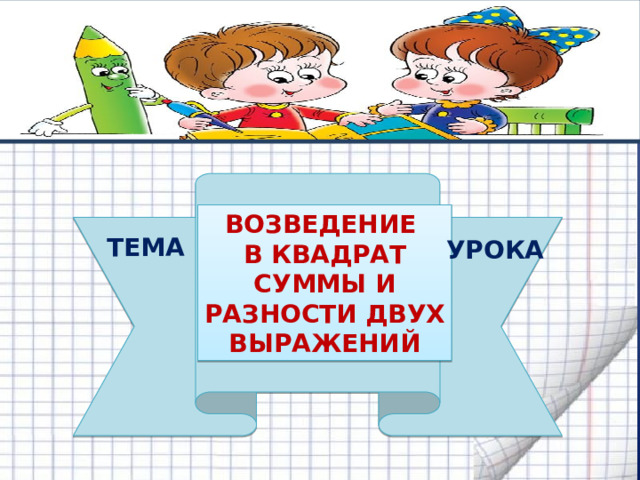        ВОЗВЕДЕНИЕ В КВАДРАТ СУММЫ И  РАЗНОСТИ ДВУХ  ВЫРАЖЕНИЙ ТЕМА УРОКА 