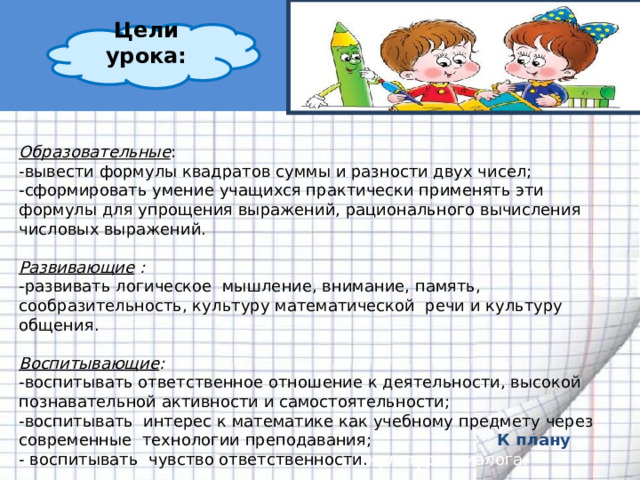 Цели урока:  Образовательные : -вывести формулы квадратов суммы и разности двух чисел; -сформировать умение учащихся практически применять эти формулы для упрощения выражений, рационального вычисления числовых выражений.  Развивающие :  -развивать логическое мышление, внимание, память, сообразительность, культуру математической речи и культуру общения.  Воспитывающие : -воспитывать ответственное отношение к деятельности, высокой познавательной активности и самостоятельности; -воспитывать интерес к математике как учебному предмету через современные технологии преподавания; - воспитывать чувство ответственности. культуры диалога. К плану 