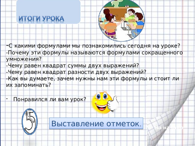 - С какими формулами мы познакомились сегодня на уроке? -Почему эти формулы называются формулами сокращенного умножения? -Чему равен квадрат суммы двух выражений? -Чему равен квадрат разности двух выражений? -Как вы думаете, зачем нужны нам эти формулы и стоит ли их запоминать? Понравился ли вам урок? Выставление отметок . На начало 