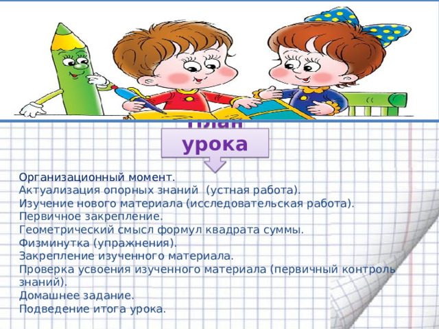 Организационный момент. Актуализация опорных знаний  (устная работа). Изучение нового материала (исследовательская работа). Первичное закрепление. Геометрический смысл формул квадрата суммы. Физминутка (упражнения). Закрепление изученного материала. Проверка усвоения изученного материала (первичный контроль знаний). Домашнее задание. Подведение итога урока. План урока 