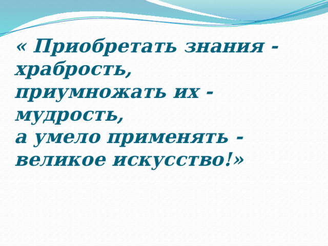 « Приобретать знания - храбрость,   приумножать их - мудрость,  а умело применять - великое искусство!»   