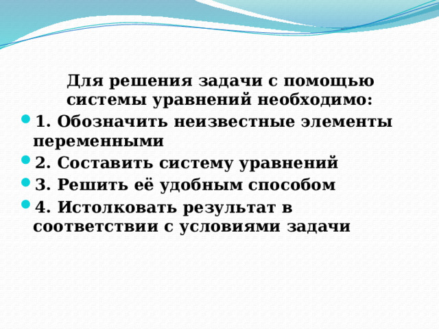  Для решения задачи с помощью системы уравнений необходимо: 1. Обозначить неизвестные элементы переменными 2. Составить систему уравнений 3. Решить её удобным способом 4. Истолковать результат в соответствии с условиями задачи   