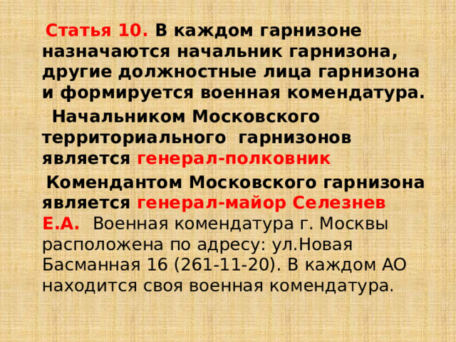  Статья 10. В каждом гарнизоне назначаются начальник гарнизона, другие должностные лица гарнизона и формируется военная комендатура.  Начальником Московского территориального гарнизонов является генерал-полковник  Комендантом Московского гарнизона является генерал-майор Селезнев Е.А. Военная комендатура г. Москвы расположена по адресу: ул.Новая Басманная 16 (261-11-20). В каждом АО находится своя военная комендатура. 