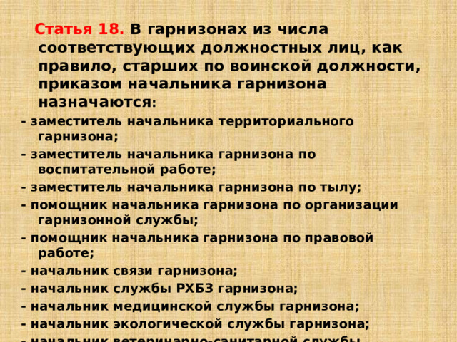 Статья 18. В гарнизонах из числа соответствующих должностных лиц, как правило, старших по воинской должности, приказом начальника гарнизона назначаются : - заместитель начальника территориального гарнизона; - заместитель начальника гарнизона по воспитательной работе; - заместитель начальника гарнизона по тылу; - помощник начальника гарнизона по организации гарнизонной службы; - помощник начальника гарнизона по правовой работе; - начальник связи гарнизона; - начальник службы РХБЗ гарнизона; - начальник медицинской службы гарнизона; - начальник экологической службы гарнизона; - начальник ветеринарно-санитарной службы гарнизона; - старший начальник финансово-экономической службы гарнизона; - начальник противопожарной службы гарнизона; - военный дирижер гарнизона (при наличии военного оркестра в одной из воинских частей гарнизона). 