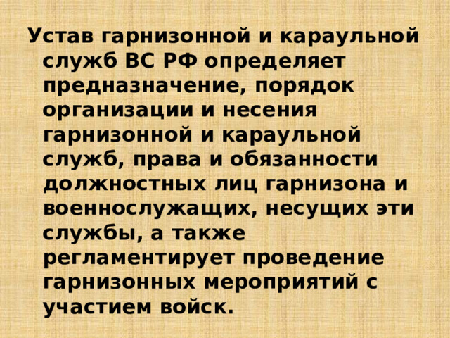 Устав гарнизонной и караульной служб ВС РФ определяет предназначение, порядок организации и несения гарнизонной и караульной служб, права и обязанности должностных лиц гарнизона и военнослужащих, несущих эти службы, а также регламентирует проведение гарнизонных мероприятий с участием войск. 