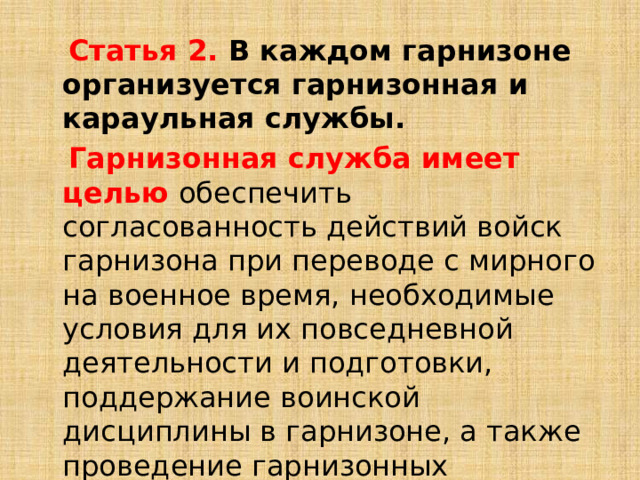  Статья 2. В каждом гарнизоне организуется гарнизонная и караульная службы.  Гарнизонная служба имеет целью  обеспечить согласованность действий войск гарнизона при переводе с мирного на военное время, необходимые условия для их повседневной деятельности и подготовки, поддержание воинской дисциплины в гарнизоне, а также проведение гарнизонных мероприятий с участием войск. 