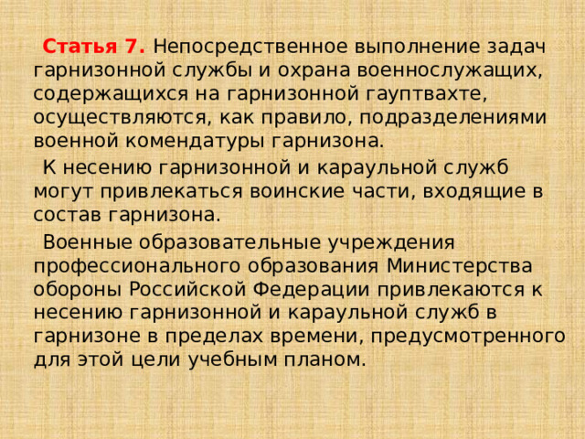  Статья 7. Непосредственное выполнение задач гарнизонной службы и охрана военнослужащих, содержащихся на гарнизонной гауптвахте, осуществляются, как правило, подразделениями военной комендатуры гарнизона.  К несению гарнизонной и караульной служб могут привлекаться воинские части, входящие в состав гарнизона.  Военные образовательные учреждения профессионального образования Министерства обороны Российской Федерации привлекаются к несению гарнизонной и караульной служб в гарнизоне в пределах времени, предусмотренного для этой цели учебным планом.   
