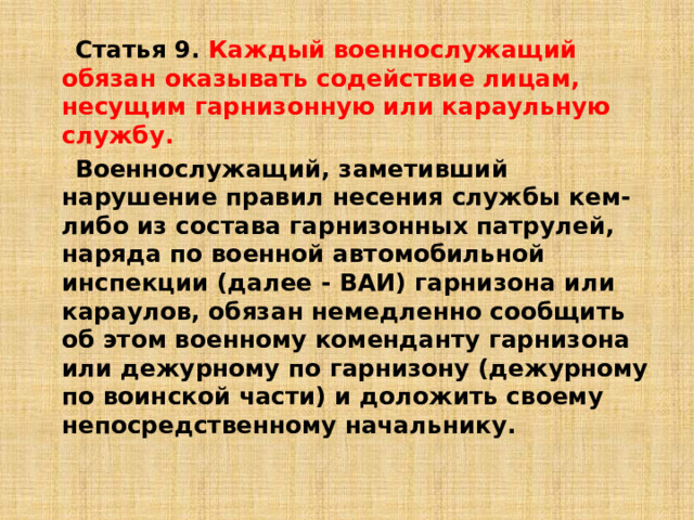  Статья 9. Каждый военнослужащий обязан оказывать содействие лицам, несущим гарнизонную или караульную службу.   Военнослужащий, заметивший нарушение правил несения службы кем-либо из состава гарнизонных патрулей, наряда по военной автомобильной инспекции (далее - ВАИ) гарнизона или караулов, обязан немедленно сообщить об этом военному коменданту гарнизона или дежурному по гарнизону (дежурному по воинской части) и доложить своему непосредственному начальнику. 