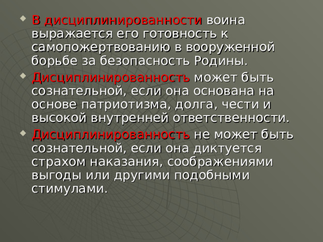 В дисциплинированности воина выражается его готовность к самопожертвованию в вооруженной борьбе за безопасность Родины. Дисциплинированность может быть сознательной, если она основана на основе патриотизма, долга, чести и высокой внутренней ответственности. Дисциплинированность не может быть сознательной, если она диктуется страхом наказания, соображениями выгоды или другими подобными стимулами. 