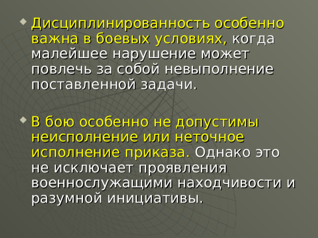 Дисциплинированность особенно важна в боевых условиях, когда малейшее нарушение может повлечь за собой невыполнение поставленной задачи.  В бою особенно не допустимы неисполнение или неточное исполнение приказа. Однако это не исключает проявления военнослужащими находчивости и разумной инициативы. 