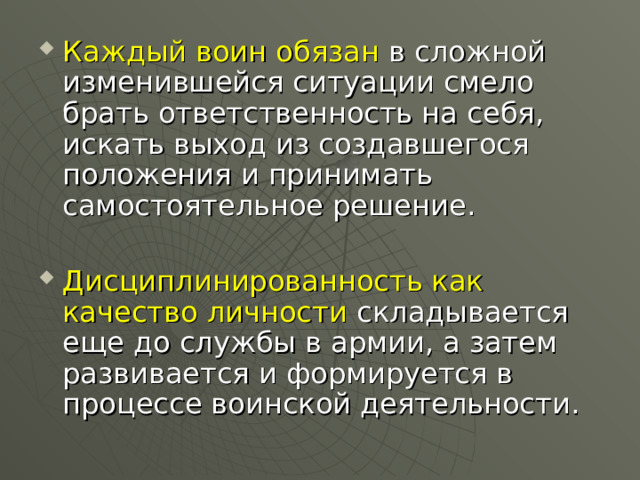 Каждый воин обязан в сложной изменившейся ситуации смело брать ответственность на себя, искать выход из создавшегося положения и принимать самостоятельное решение.  Дисциплинированность как качество личности складывается еще до службы в армии, а затем развивается и формируется в процессе воинской деятельности. 