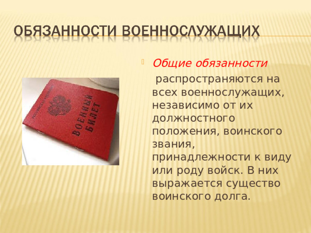 Общие обязанности   распространяются на всех военнослужащих, независимо от их должностного положения, воинского звания, принадлежности к виду или роду войск. В них выражается существо воинского долга. 