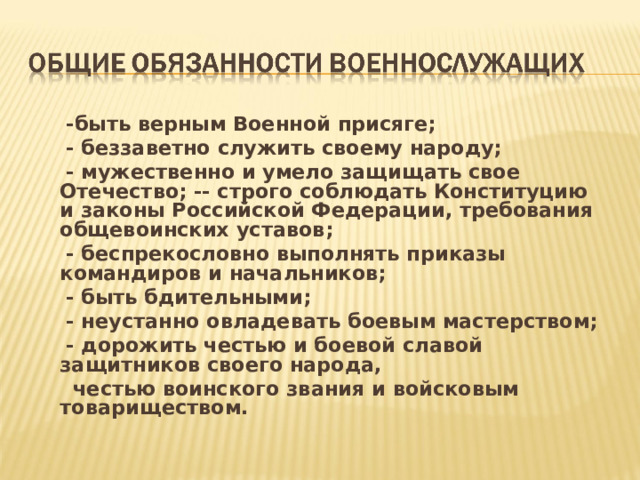 -быть верным Военной присяге;  - беззаветно служить своему народу;  - мужественно и умело защищать свое Отечество; -- строго соблюдать Конституцию и законы Российской Федерации, требования общевоинских уставов;  - беспрекословно выполнять приказы командиров и начальников;  - быть бдительными;  - неустанно овладевать боевым мастерством;  - дорожить честью и боевой славой защитников своего народа,  честью воинского звания и войсковым товариществом. 