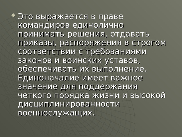 Это выражается в праве командиров единолично принимать решения, отдавать приказы, распоряжения в строгом соответствии с требованиями законов и воинских уставов, обеспечивать их выполнение. Единоначалие имеет важное значение для поддержания четкого порядка жизни и высокой дисциплинированности военнослужащих. 