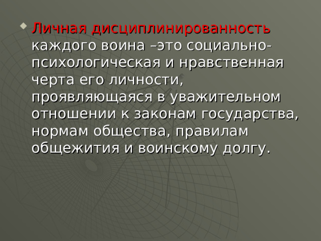 Личная дисциплинированность каждого воина –это социально-психологическая и нравственная черта его личности, проявляющаяся в уважительном отношении к законам государства, нормам общества, правилам общежития и воинскому долгу. 