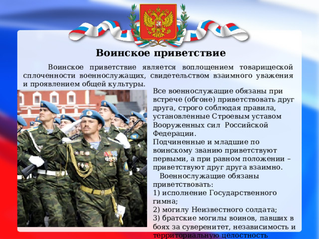 Воинское приветствие  Воинское приветствие является воплощением товарищеской сплоченности военнослужащих, свидетельством взаимного уважения и проявлением общей культуры. Все военнослужащие обязаны при встрече (обгоне) приветствовать друг друга, строго соблюдая правила, установленные Строевым уставом Вооруженных сил Российской Федерации. Подчиненные и младшие по воинскому званию приветствуют первыми, а при равном положении – приветствуют друг друга взаимно.  Военнослужащие обязаны приветствовать: 1) исполнение Государственного гимна; 2) могилу Неизвестного солдата; 3) братские могилы воинов, павших в боях за суверенитет, независимость и территориальную целостность России; 4) Боевое Знамя воинской части; 5) похоронные процессии, сопровождаемые воинскими подразделениями; 