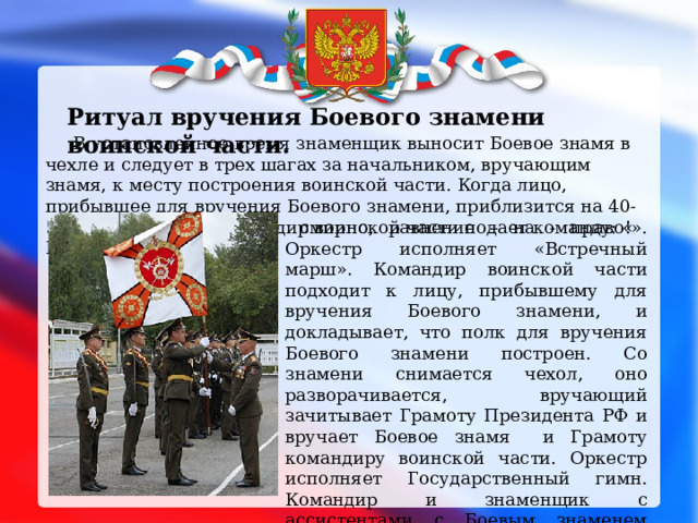  Ритуал вручения Боевого знамени воинской части.   В установленное время знаменщик выносит Боевое знамя в чехле и следует в трех шагах за начальником, вручающим знамя, к месту построения воинской части. Когда лицо, прибывшее для вручения Боевого знамени, приблизится на 40-50 шагов к строю, командир воинской части подает команду: « Полк, под знамя,  смирно, равнение – на - право!». Оркестр исполняет «Встречный марш». Командир воинской части подходит к лицу, прибывшему для вручения Боевого знамени, и докладывает, что полк для вручения Боевого знамени построен. Со знамени снимается чехол, оно разворачивается, вручающий зачитывает Грамоту Президента РФ и вручает Боевое знамя и Грамоту командиру воинской части. Оркестр исполняет Государственный гимн. Командир и знаменщик с ассистентами с Боевым знаменем обходят строй воинской части, после чего военнослужащие проходят торжественным маршем. 