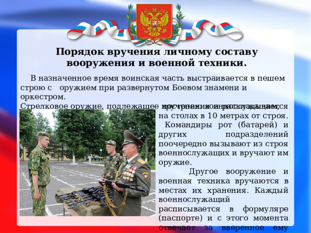  Порядок вручения личному составу вооружения и военной техники.   В назначенное время воинская часть выстраивается в пешем строю с оружием при развернутом Боевом знамени и оркестром. Стрелковое оружие, подлежащее вручению военнослужащим, выносится к месту   построения и раскладывается на столах в 10 метрах от строя. Командиры рот (батарей) и других подразделений поочередно вызывают из строя военнослужащих и вручают им оружие.  Другое вооружение и военная техника вручаются в местах их хранения. Каждый военнослужащий расписывается в формуляре (паспорте) и с этого момента отвечает за вверенное ему оружие и военную технику. 
