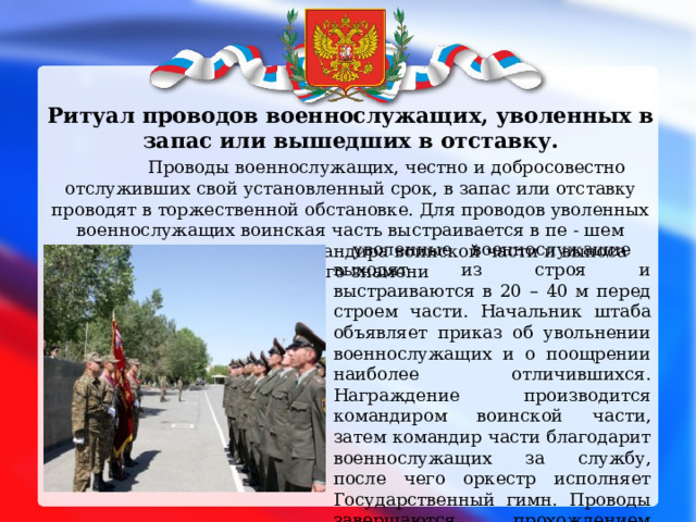  Ритуал проводов военнослужащих, уволенных в запас или вышедших в отставку.  Проводы военнослужащих, честно и добросовестно отслуживших свой установленный срок, в запас или отставку проводят в торжественной обстановке. Для проводов уволенных военнослужащих воинская часть выстраивается в пе - шем строю. После встречи командира воинской части и выноса Боевого знамени  уволенные военнослужащие выходят из строя и выстраиваются в 20 – 40 м перед строем части. Начальник штаба объявляет приказ об увольнении военнослужащих и о поощрении наиболее отличившихся. Награждение производится командиром воинской части, затем командир части благодарит военнослужащих за службу, после чего оркестр исполняет Государственный гимн. Проводы завершаются прохождением торжест-венным маршем перед строем уволенных военнослужащих 