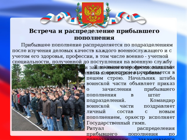  Встреча и распределение прибывшего пополнения  Прибывшее пополнение распределяется по подразделениям после изучения деловых качеств каждого военнослужащего и с учетом его здоровья, профессии, в том числе военно - учетной специальности, полученной до поступления на военную службу по призыву, характеристики и заключения о профессиональной пригодности , выданных в военном комиссариате ( учебном центре ).  В назначенное время воинская часть с оркестром выстраивается в пешем строю. Начальник штаба воинской части объявляет приказ о зачислении прибывшего пополнения в штат подразделений. Командир воинской части поздравляет личный состав с новым пополнением, оркестр исполняет Государственный гимн. Ритуал распределения прибывшего пополнения по подразделениям заканчивается прохождением воинской частью торжественным маршем. 