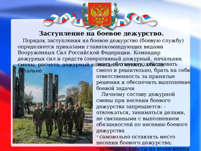  Заступление на боевое дежурство.  Порядок заступления на боевое дежурство (боевую службу) определяется приказами главнокомандующих видами Вооруженных Сил Российской Федерации.  Командир дежурных сил и средств (оперативный дежурный, начальник смены, расчета, дежурный командного пункта) обязан дета льно   знать обстановку, действовать смело и решительно, брать на себя ответственность за принятые решения и обеспечить выполнение боевой задачи  Личному составу дежурной смены при несении боевого дежурства запрещается: - отвлекаться, заниматься делами, не связанными с выполнением обязанностей по несению боевого дежурства  самовольно оставлять место несения боевого дежурства;  проводить работы на вооружении и военной технике, снижающие их боевую готовность. 