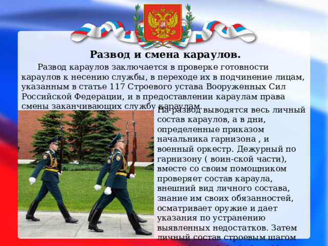  Развод и смена караулов.  Развод караулов заключается в проверке готовности караулов к несению службы, в переходе их в подчинение лицам, указанным в статье 117 Строевого устава Вооруженных Сил Российской Федерации, и в предоставлении караулам права смены заканчивающих службу караулам.  На развод выводятся весь личный состав караулов, а в дни, определенные приказом начальника гарнизона , и военный оркестр.  Дежурный по гарнизону ( воин-ской части), вместе со своим помощником проверяет состав караула, внешний вид личного состава, знание им своих обязанностей, осматривает оружие и дает указания по устранению выявленных недостатков. Затем личный состав строевым шагом мимо дежурного по гарнизону под звуки оркестра убывает к месту несения службы.    