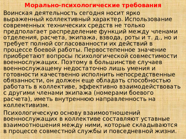 Морально-психологические требования Воинская деятельность сегодня носит ярко выраженный коллективный характер. Использование современных технических средств не только предполагает распределение функций между членами отделения, расчета, экипажа, взвода, роты и т. д., но и требует полной согласованности их действий в процессе боевой работы. Первостепенное значение приобретают вопросы психологической совместимости военнослужащих. Поэтому в большинстве случаев военнослужащему недостаточно лишь умения и готовности качественно исполнить непосредственные обязанности, он должен еще обладать способностью работать в коллективе, эффективно взаимодействовать с другими членами экипажа (номерами боевого расчета), иметь внутреннюю направленность на коллективизм. Психологическую основу взаимоотношений военнослужащих в коллективе составляют уставные взаимоотношения между ними, которые складываются в процессе совместной службы и повседневной жизни. 