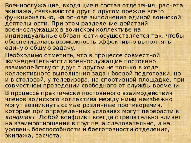 Военнослужащие, входящие в состав отделения, расчета, экипажа, связываются друг с другом прежде всего функционально, на основе выполнения единой воинской деятельности. При этом разделение действий военнослужащих в воинском коллективе на индивидуальные обязанности осуществляется так, чтобы обеспечивалась возможность эффективно выполнять единую общую задачу. Необходимо отметить, что в процессе совместной жизнедеятельности военнослужащие постоянно взаимодействуют друг с другом не только в ходе коллективного выполнения задач боевой подготовки, но и в столовой, у телевизора, на спортивной площадке, при совместном проведении свободного от службы времени. В процессе практически постоянного взаимодействия членов воинского коллектива между ними неизбежно могут возникнуть самые различные противоречия, которые при определенных условиях могут перерасти в конфликт. Любой конфликт всегда отрицательно влияет на взаимоотношения в группе, а следовательно, и на уровень боеспособности и боеготовности отделения, экипажа, расчета. 