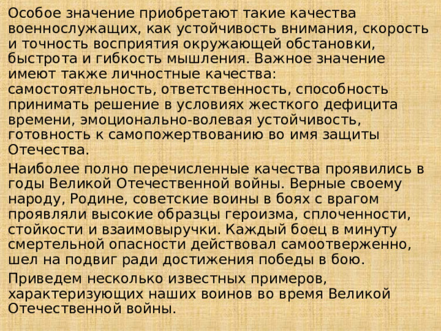 Особое значение приобретают такие качества военнослужащих, как устойчивость внимания, скорость и точность восприятия окружающей обстановки, быстрота и гибкость мышления. Важное значение имеют также личностные качества: самостоятельность, ответственность, способность принимать решение в условиях жесткого дефицита времени, эмоционально-волевая устойчивость, готовность к самопожертвованию во имя защиты Отечества. Наиболее полно перечисленные качества проявились в годы Великой Отечественной войны. Верные своему народу, Родине, советские воины в боях с врагом проявляли высокие образцы героизма, сплоченности, стойкости и взаимовыручки. Каждый боец в минуту смертельной опасности действовал самоотверженно, шел на подвиг ради достижения победы в бою. Приведем несколько известных примеров, характеризующих наших воинов во время Великой Отечественной войны. 