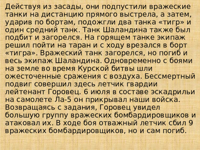 Действуя из засады, они подпустили вражеские танки на дистанцию прямого выстрела, а затем, ударив по бортам, подожгли два танка «тигр» и один средний танк. Танк Шаландина также был подбит и загорелся. На горящем танке экипаж решил пойти на таран и с ходу врезался в борт «тигра». Вражеский танк загорелся, но погиб и весь экипаж Шаландина. Одновременно с боями на земле во время Курской битвы шли ожесточенные сражения с воздуха. Бессмертный подвиг совершил здесь летчик гвардии лейтенант Горовец. 6 июля в составе эскадрильи на самолете Ла-5 он прикрывал наши войска. Возвращаясь с задания, Горовец увидел большую группу вражеских бомбардировщиков и атаковал их. В ходе боя отважный летчик сбил 9 вражеских бомбардировщиков, но и сам погиб. 