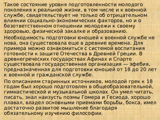 Такое состояние уровня подготовленности молодого поколения к реальной жизни, в том числе и к военной службе, свидетельствует не только об отрицательном влиянии социально-экономических факторов, но и о безответственном отношении молодежи к своему здоровью, физической закалке и образованию. Необходимость подготовки юношей к военной службе не нова, она существовала еще в древние времена. Для примера можно ознакомиться с системой воспитания готовности к защите Отечества в Древней Греции. В древнегреческих государствах Афинах и Спарте существовала государственная организация — эфебия, предназначенная для подготовки юношей от 18 до 20 лет к военной и гражданской службе. По описаниям старинных источников, молодой грек к 18 годам был хорошо подготовлен в общеобразовательной, гимнастической и музыкальной школах. Он умел читать, писать, знал наизусть поэмы Гомера и Гесиода, хорошо плавал, владел основными приемами борьбы, бокса, имел достаточно развитое мышление благодаря обязательному изучению философии. 