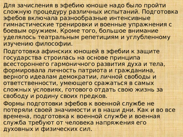Для зачисления в эфебию юноше надо было пройти сложную процедуру различных испытаний. Подготовка эфебов включала разнообразные интенсивные гимнастические тренировки и военные упражнения с боевым оружием. Кроме того, большое внимание уделялось театральным репетициям и углубленному изучению философии. Подготовка афинских юношей в эфебии к защите государства строилась на основе принципа всестороннего гармоничного развития духа и тела, формировала личность патриота и гражданина, верного идеалам демократии, личной свободы и ответственности, умеющего сражаться в самых сложных условиях, готового отдать свою жизнь за свободу и родину своих предков. Формы подготовки эфебов к военной службе не потеряли своей значимости и в наши дни. Как и во все времена, подготовка к военной службе и военная служба требуют от человека напряжения его духовных и физических сил. 