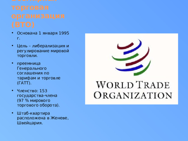 Всемирная торговая организация (ВТО) Основана 1 января 1995 г. Цель – либерализация и регулирование мировой торговли. преемница Генерального соглашения по тарифам и торговле (ГАТТ). Членство: 153 государства-члена (97 % мирового торгового оборота). Штаб-квартира расположена в Женеве, Швейцария. 