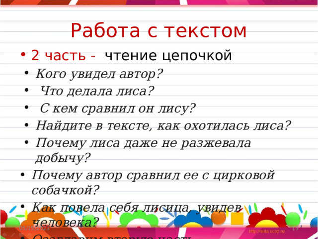  Работа с текстом   2 часть - чтение цепочкой Кого увидел автор?  Что делала лиса?  С кем сравнил он лису? Найдите в тексте, как охотилась лиса? Почему лиса даже не разжевала добычу? Почему автор сравнил ее с цирковой собачкой? Как повела себя лисица, увидев человека? Озаглавим вторую часть. 05/15/2023  