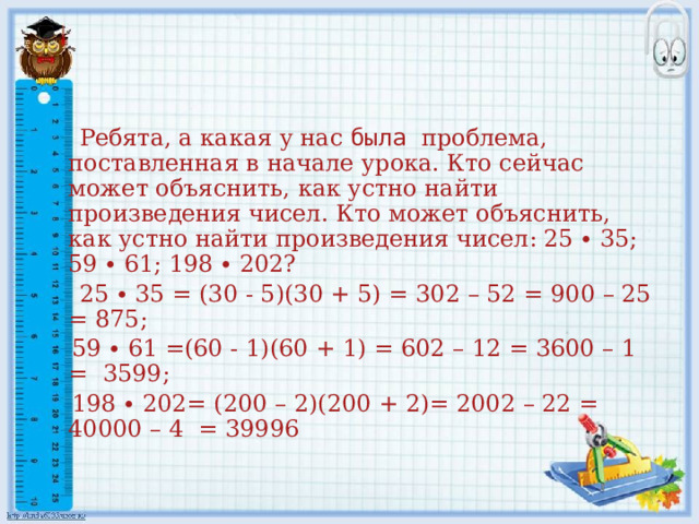  Ребята, а какая у нас была проблема, поставленная в начале урока. Кто сейчас может объяснить, как устно найти произведения чисел. Кто может объяснить, как устно найти произведения чисел: 25 ∙ 35; 59 ∙ 61; 198 ∙ 202?  25 ∙ 35 = (30 - 5)(30 + 5) = 302 – 52 = 900 – 25 = 875;  59 ∙ 61 =(60 - 1)(60 + 1) = 602 – 12 = 3600 – 1 = 3599;  198 ∙ 202= (200 – 2)(200 + 2)= 2002 – 22 = 40000 – 4 = 39996 