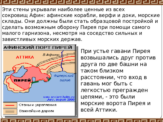 Эти стены укрывали наиболее ценные из всех сокровищ Афин: афинские корабли, верфи и доки, морские склады. Они должны были стать образцовой постройкой и сделать возможным оборону Пирея при помощи самого малого гарнизона, несмотря на соседство сильных и завистливых морских держав. При устье гавани Пирея возвышались друг против друга по две башни на таком близком расстоянии, что вход в гавань мог быть с легкостью прегражден цепями, - это были морские ворота Пирея и всей Аттики. 