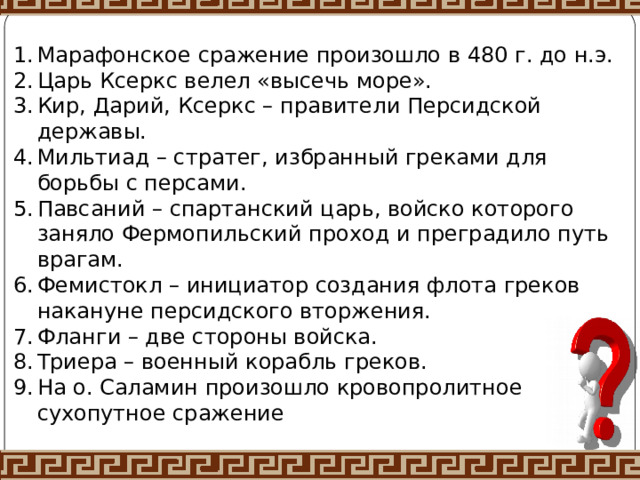 Марафонское сражение произошло в 480 г. до н.э. Царь Ксеркс велел «высечь море». Кир, Дарий, Ксеркс – правители Персидской державы. Мильтиад – стратег, избранный греками для борьбы с персами. Павсаний – спартанский царь, войско которого заняло Фермопильский проход и преградило путь врагам. Фемистокл – инициатор создания флота греков накануне персидского вторжения. Фланги – две стороны войска. Триера – военный корабль греков. На о. Саламин произошло кровопролитное сухопутное сражение 