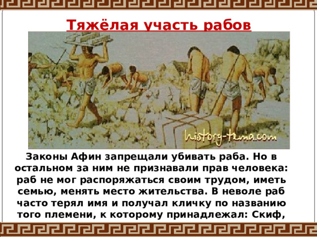 Тяжёлая участь рабов Законы Афин запрещали убивать раба. Но в остальном за ним не признавали прав человека: раб не мог распоряжаться своим трудом, иметь семью, менять место жительства. В неволе раб часто терял имя и получал кличку по названию того племени, к которому принадлежал: Скиф, Фракиец, Перс. 