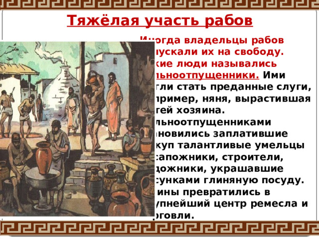 Тяжёлая участь рабов Иногда владельцы рабов отпускали их на свободу. Такие люди назывались вольноотпущенники. Ими могли стать преданные слуги, например, няня, вырастившая детей хозяина. Вольноотпущенниками становились заплатившие выкуп талантливые умельцы — сапожники, строители, художники, украшавшие рисунками глиняную посуду. Афины превратились в крупнейший центр ремесла и торговли.   