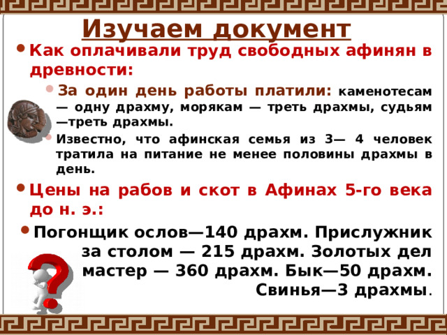 Изучаем документ Как оплачивали труд свободных афинян в древности: За один день работы платили: каменотесам — одну драхму, морякам — треть драхмы, судьям—треть драхмы. Известно, что афинская семья из 3— 4 человек тратила на питание не менее половины драхмы в день. За один день работы платили: каменотесам — одну драхму, морякам — треть драхмы, судьям—треть драхмы. Известно, что афинская семья из 3— 4 человек тратила на питание не менее половины драхмы в день. За один день работы платили: каменотесам — одну драхму, морякам — треть драхмы, судьям—треть драхмы. Известно, что афинская семья из 3— 4 человек тратила на питание не менее половины драхмы в день. Цены на рабов и скот в Афинах 5-го века до н. э.: Погонщик ослов—140 драхм. Прислужник за столом — 215 драхм. Золотых дел мастер — 360 драхм. Бык—50 драхм. Свинья—3 драхмы . 