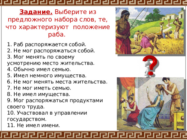 Задание. Выберите из предложного набора слов, те, что характеризуют положение раба. 1. Раб распоряжается собой. 2. Не мог распоряжаться собой. 3. Мог менять по своему усмотрению место жительства. 4. Обычно имел семью. 5. Имел немного имущества. 6. Не мог менять места жительства. 7. Не мог иметь семью. 8. Не имел имущества. 9. Мог распоряжаться продуктами своего труда. 10. Участвовал в управлении государством. 11. Не имел имени. 