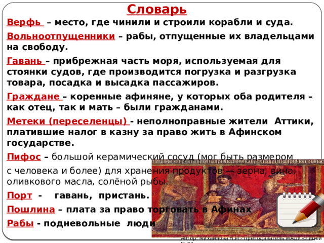 Словарь Верфь – место, где чинили и строили корабли и суда. Вольноотпущенники – рабы, отпущенные их владельцами на свободу. Гавань – прибрежная часть моря, используемая для стоянки судов, где производится погрузка и разгрузка товара, посадка и высадка пассажиров. Граждане – коренные афиняне, у которых оба родителя – как отец, так и мать – были гражданами. Метеки (переселенцы) - неполноправные жители  Аттики, платившие налог в казну за право жить в Афинском государстве. Пифос – большой керамический сосуд (мог быть размером с человека и более) для хранения продуктов — зерна, вина, оливкового масла, солёной рыбы.   Порт  - гавань, пристань. Пошлина – плата за право торговать в Афинах Рабы - подневольные люди Автор: Михайлова Н.М.- преподаватель МАОУ «Лицей № 21» 